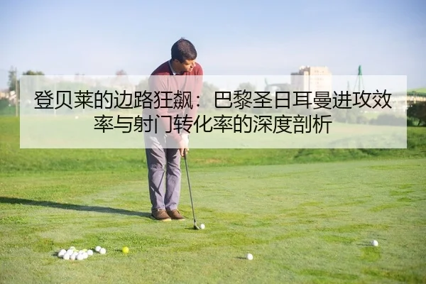 登贝莱的边路狂飙：巴黎圣日耳曼进攻效率与射门转化率的深度剖析